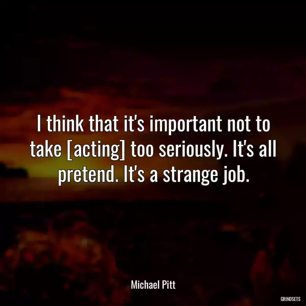 I think that it\'s important not to take [acting] too seriously. It\'s all pretend. It\'s a strange job.