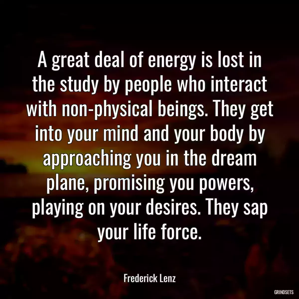 A great deal of energy is lost in the study by people who interact with non-physical beings. They get into your mind and your body by approaching you in the dream plane, promising you powers, playing on your desires. They sap your life force.