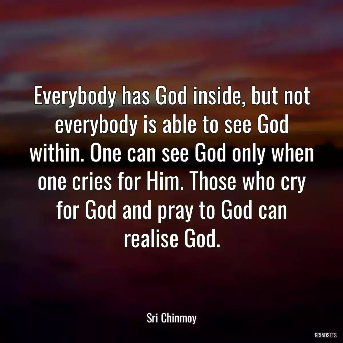 Everybody has God inside, but not everybody is able to see God within. One can see God only when one cries for Him. Those who cry for God and pray to God can realise God.