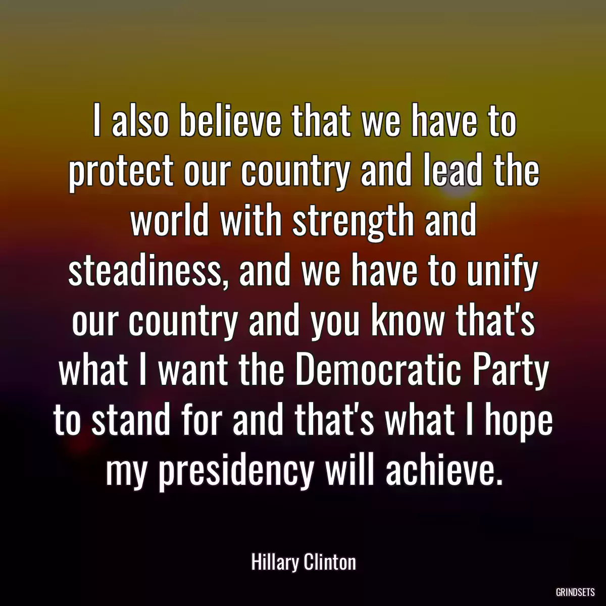 I also believe that we have to protect our country and lead the world with strength and steadiness, and we have to unify our country and you know that\'s what I want the Democratic Party to stand for and that\'s what I hope my presidency will achieve.