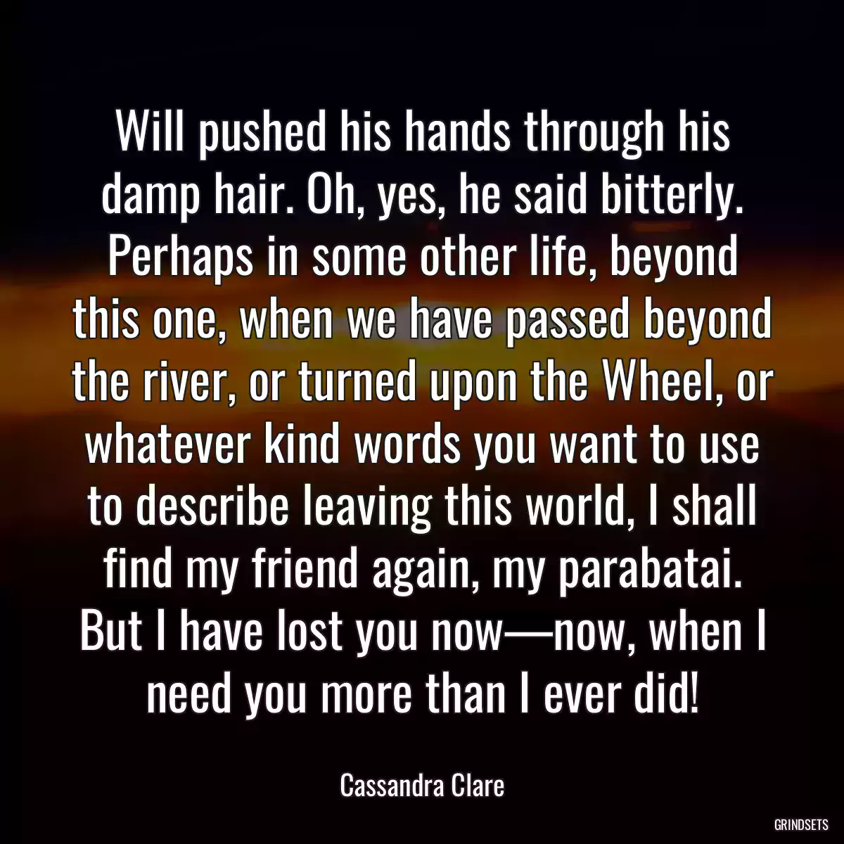 Will pushed his hands through his damp hair. Oh, yes, he said bitterly. Perhaps in some other life, beyond this one, when we have passed beyond the river, or turned upon the Wheel, or whatever kind words you want to use to describe leaving this world, I shall find my friend again, my parabatai. But I have lost you now—now, when I need you more than I ever did!