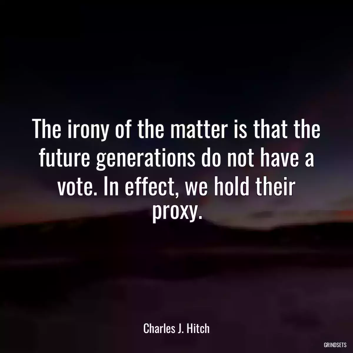 The irony of the matter is that the future generations do not have a vote. In effect, we hold their proxy.