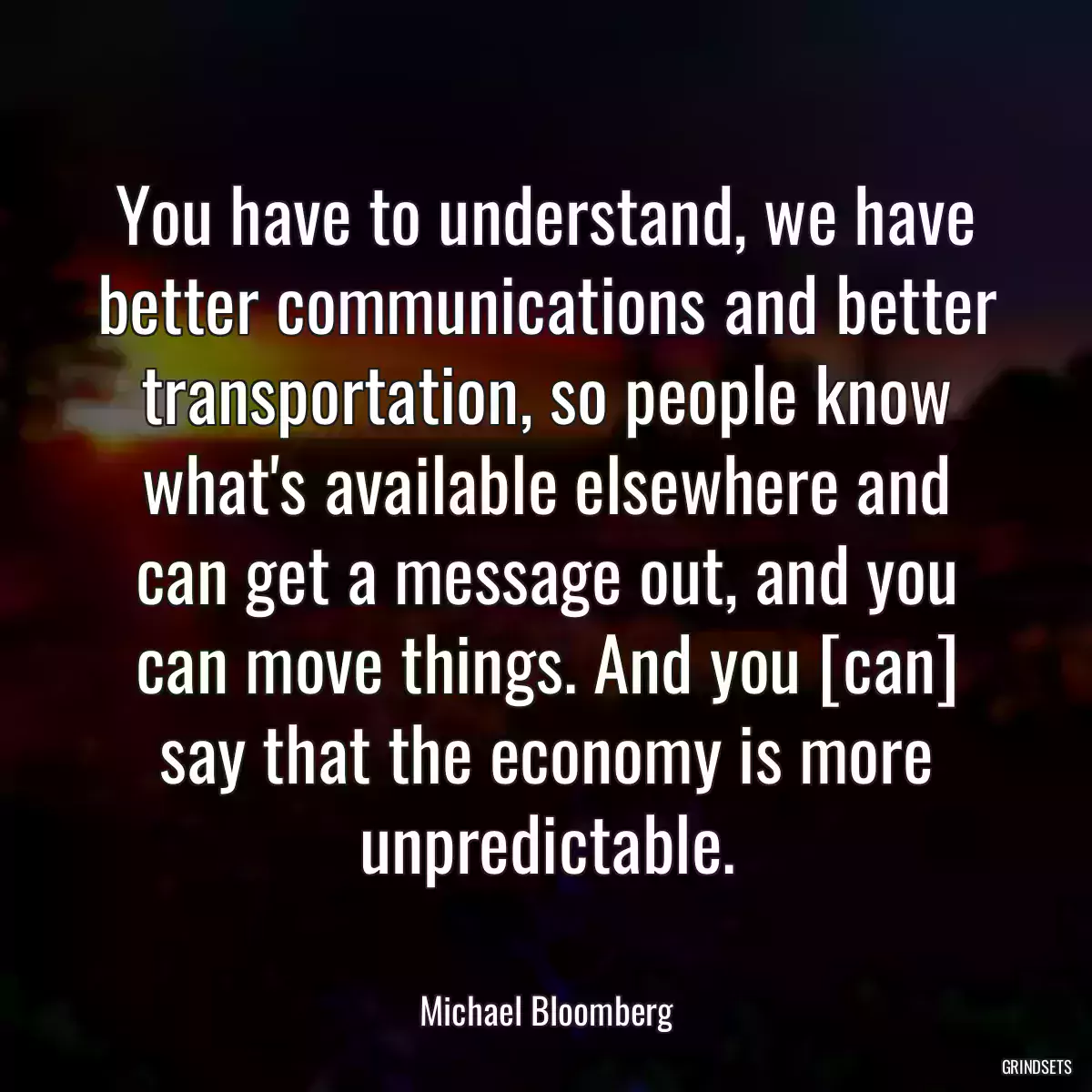 You have to understand, we have better communications and better transportation, so people know what\'s available elsewhere and can get a message out, and you can move things. And you [can] say that the economy is more unpredictable.