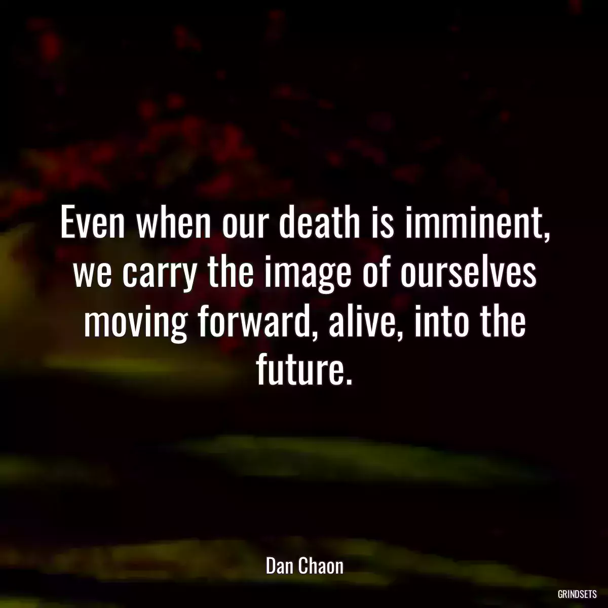 Even when our death is imminent, we carry the image of ourselves moving forward, alive, into the future.