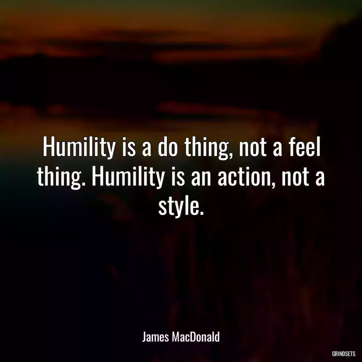 Humility is a do thing, not a feel thing. Humility is an action, not a style.