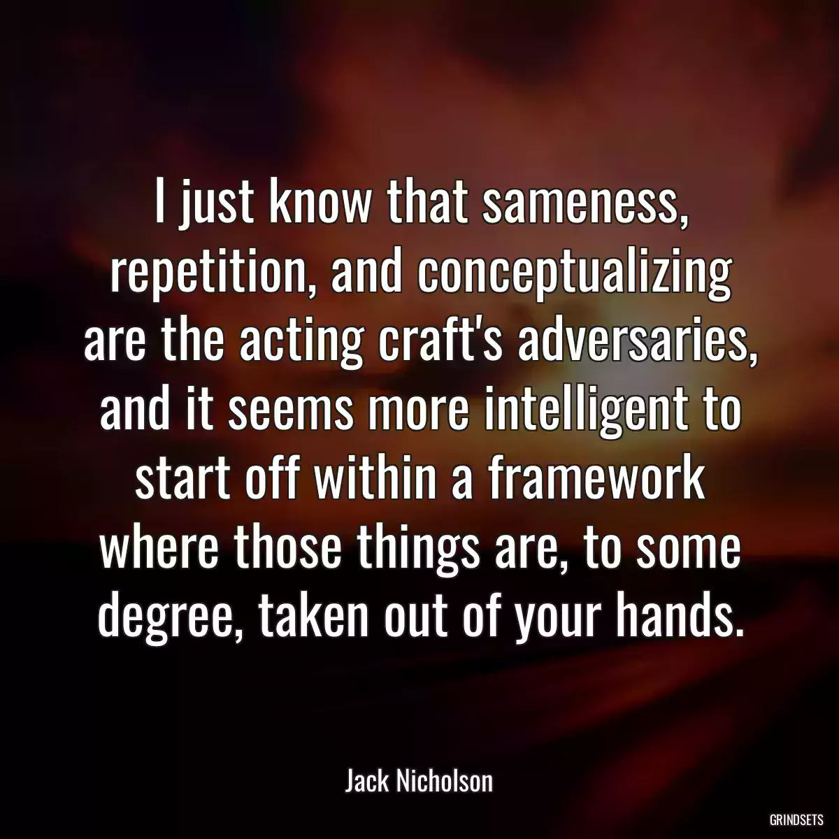 I just know that sameness, repetition, and conceptualizing are the acting craft\'s adversaries, and it seems more intelligent to start off within a framework where those things are, to some degree, taken out of your hands.