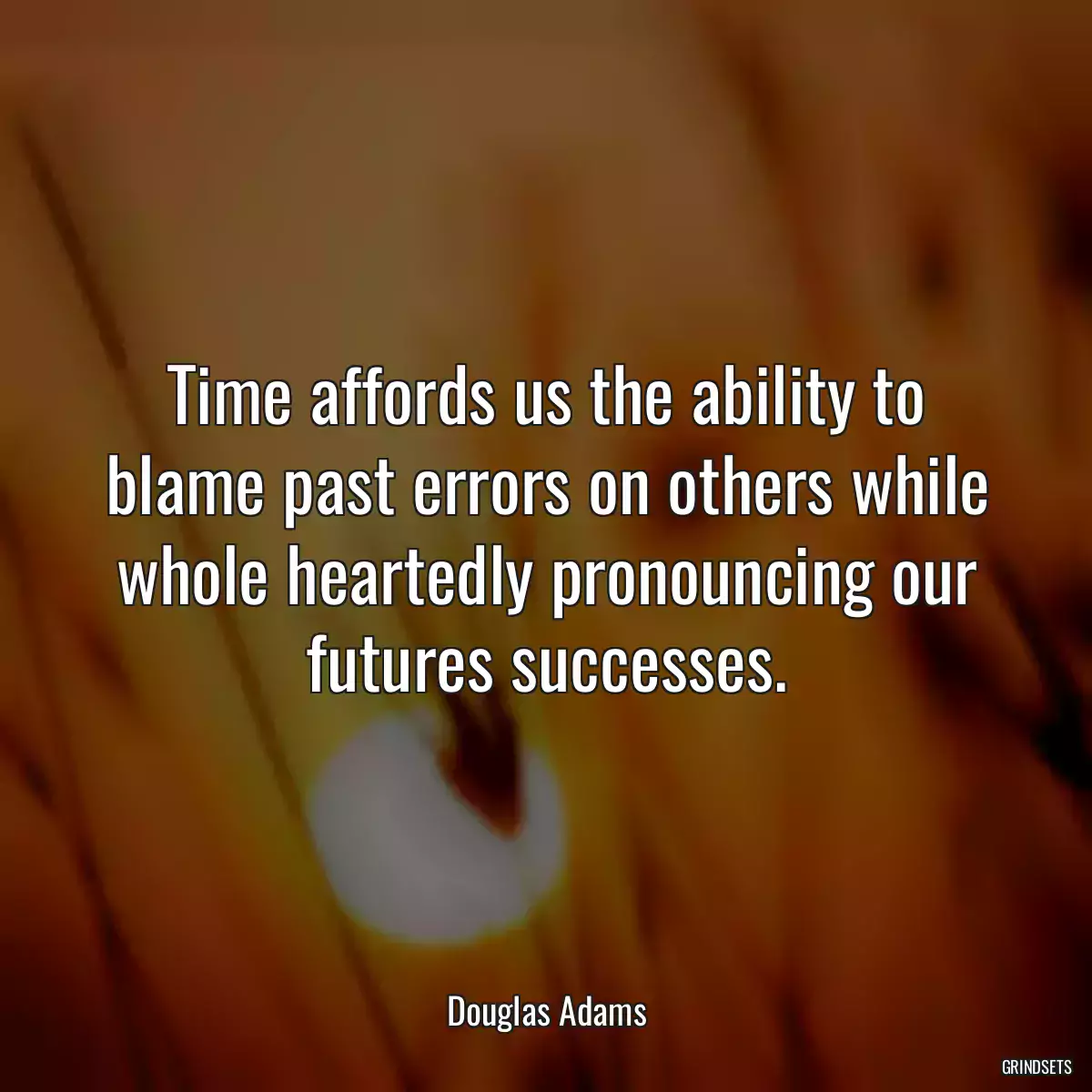 Time affords us the ability to blame past errors on others while whole heartedly pronouncing our futures successes.