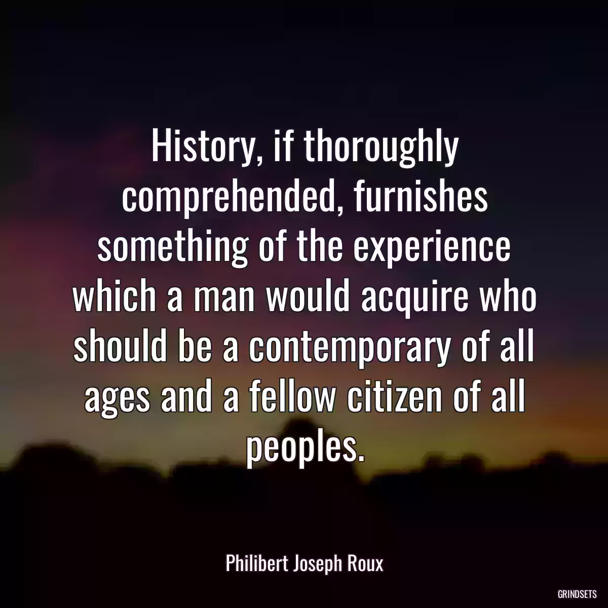 History, if thoroughly comprehended, furnishes something of the experience which a man would acquire who should be a contemporary of all ages and a fellow citizen of all peoples.