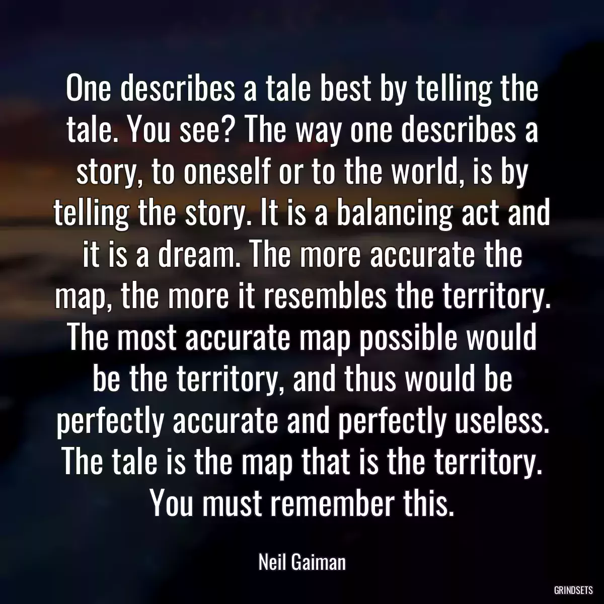 One describes a tale best by telling the tale. You see? The way one describes a story, to oneself or to the world, is by telling the story. It is a balancing act and it is a dream. The more accurate the map, the more it resembles the territory. The most accurate map possible would be the territory, and thus would be perfectly accurate and perfectly useless. The tale is the map that is the territory. You must remember this.