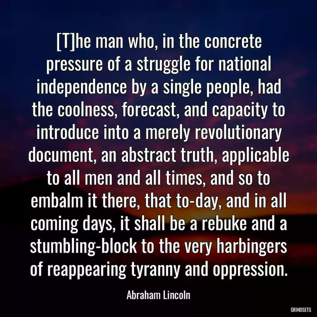 [T]he man who, in the concrete pressure of a struggle for national independence by a single people, had the coolness, forecast, and capacity to introduce into a merely revolutionary document, an abstract truth, applicable to all men and all times, and so to embalm it there, that to-day, and in all coming days, it shall be a rebuke and a stumbling-block to the very harbingers of reappearing tyranny and oppression.