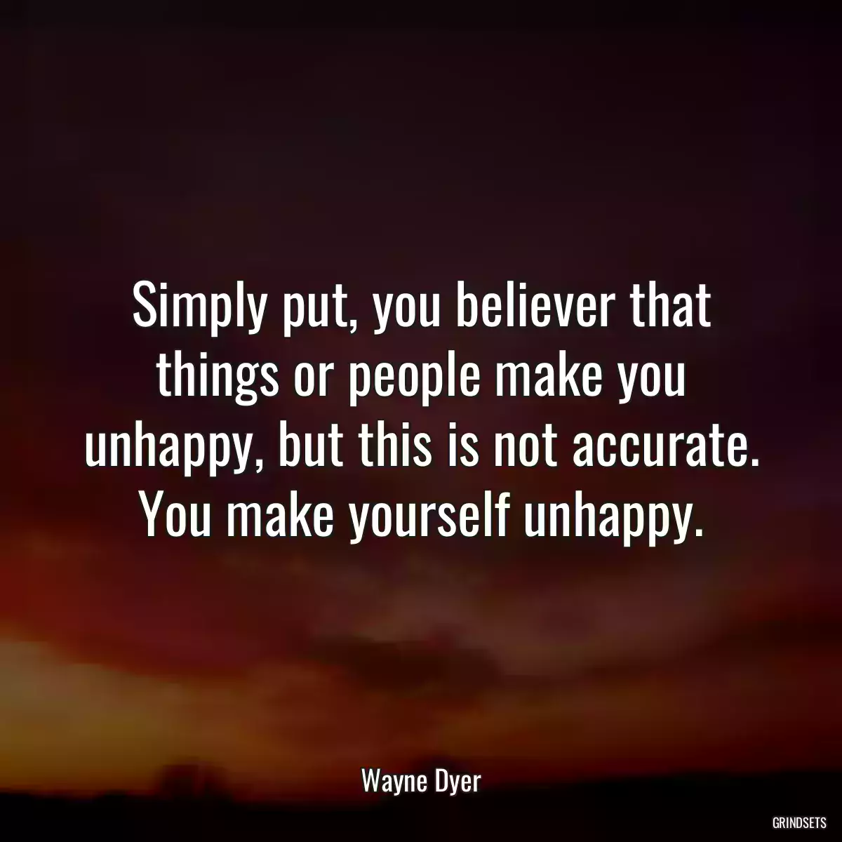 Simply put, you believer that things or people make you unhappy, but this is not accurate. You make yourself unhappy.