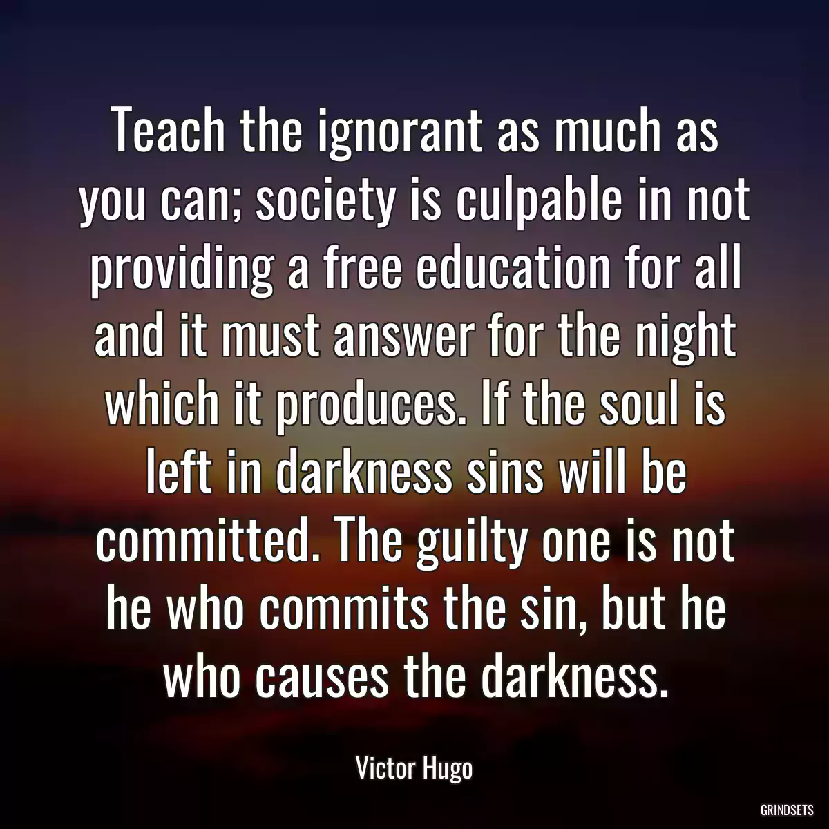 Teach the ignorant as much as you can; society is culpable in not providing a free education for all and it must answer for the night which it produces. If the soul is left in darkness sins will be committed. The guilty one is not he who commits the sin, but he who causes the darkness.