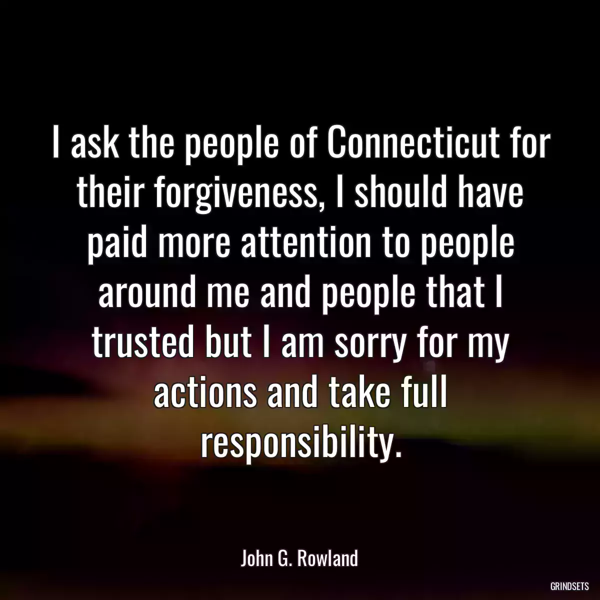 I ask the people of Connecticut for their forgiveness, I should have paid more attention to people around me and people that I trusted but I am sorry for my actions and take full responsibility.