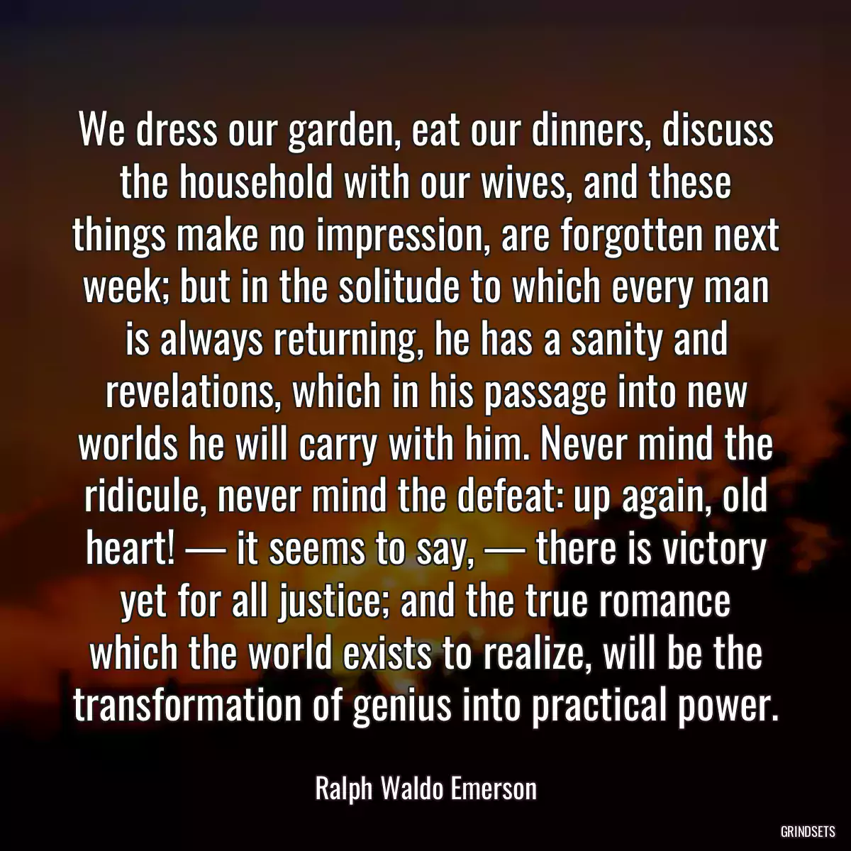 We dress our garden, eat our dinners, discuss the household with our wives, and these things make no impression, are forgotten next week; but in the solitude to which every man is always returning, he has a sanity and revelations, which in his passage into new worlds he will carry with him. Never mind the ridicule, never mind the defeat: up again, old heart! — it seems to say, — there is victory yet for all justice; and the true romance which the world exists to realize, will be the transformation of genius into practical power.