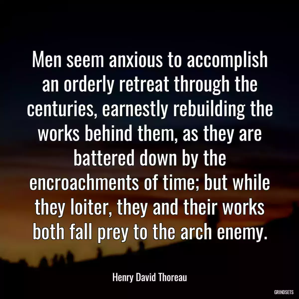 Men seem anxious to accomplish an orderly retreat through the centuries, earnestly rebuilding the works behind them, as they are battered down by the encroachments of time; but while they loiter, they and their works both fall prey to the arch enemy.