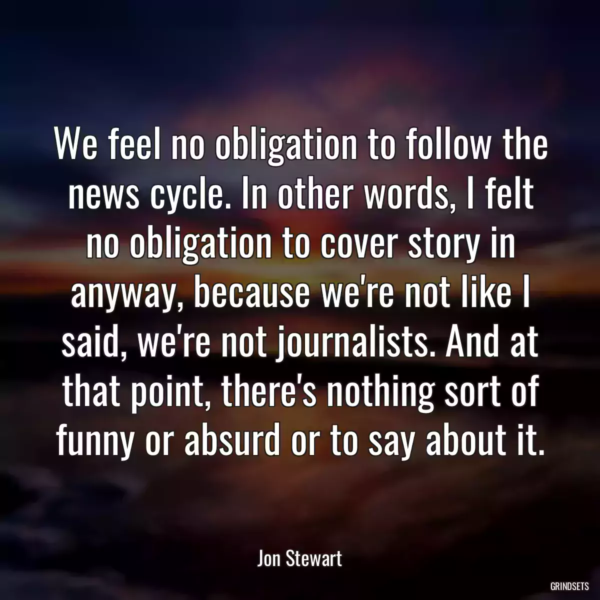 We feel no obligation to follow the news cycle. In other words, I felt no obligation to cover story in anyway, because we\'re not like I said, we\'re not journalists. And at that point, there\'s nothing sort of funny or absurd or to say about it.