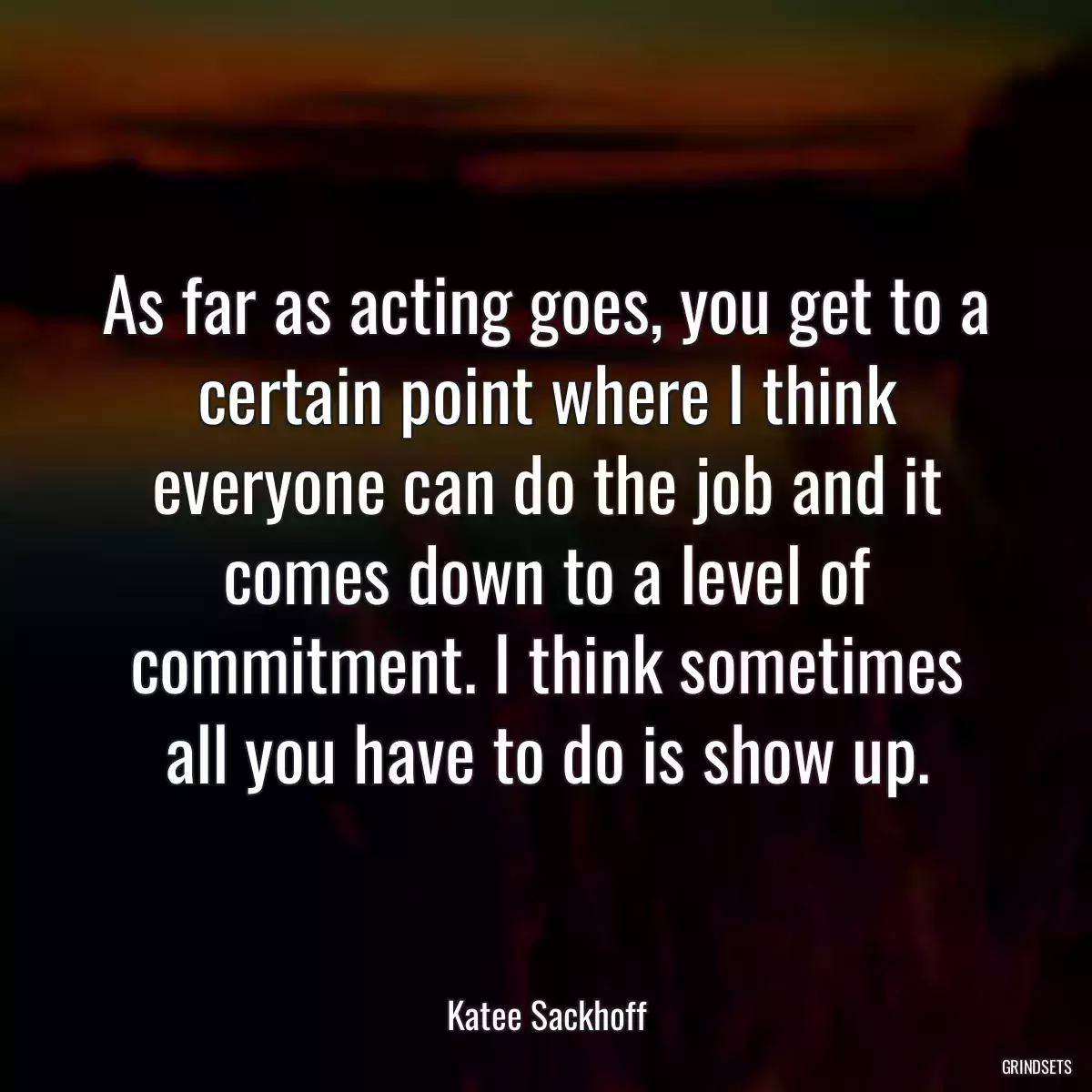 As far as acting goes, you get to a certain point where I think everyone can do the job and it comes down to a level of commitment. I think sometimes all you have to do is show up.