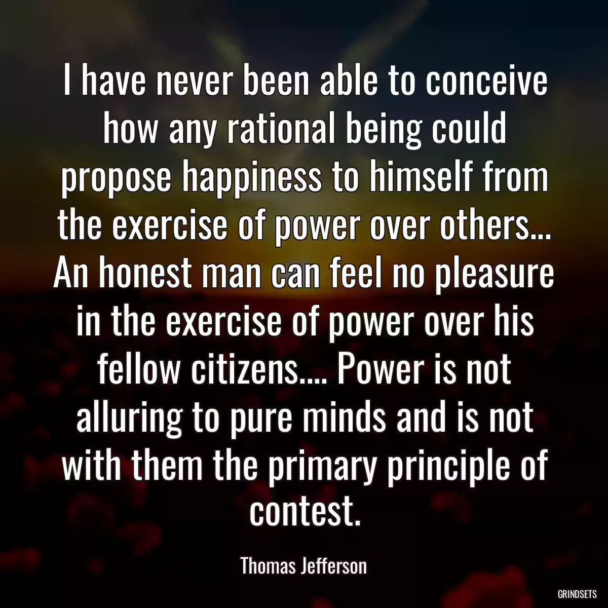 I have never been able to conceive how any rational being could propose happiness to himself from the exercise of power over others... An honest man can feel no pleasure in the exercise of power over his fellow citizens.... Power is not alluring to pure minds and is not with them the primary principle of contest.