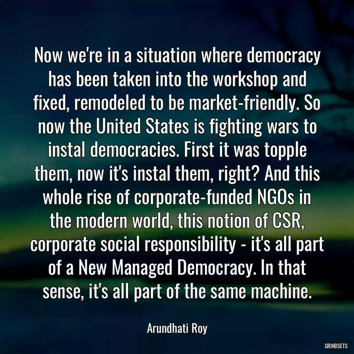 Now we\'re in a situation where democracy has been taken into the workshop and fixed, remodeled to be market-friendly. So now the United States is fighting wars to instal democracies. First it was topple them, now it\'s instal them, right? And this whole rise of corporate-funded NGOs in the modern world, this notion of CSR, corporate social responsibility - it\'s all part of a New Managed Democracy. In that sense, it\'s all part of the same machine.