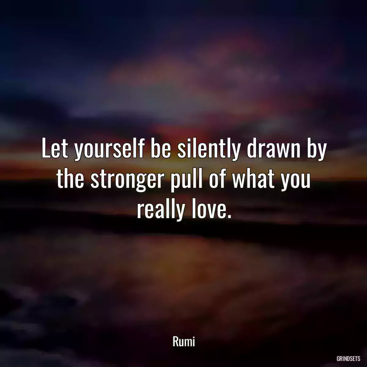 Let yourself be silently drawn by the stronger pull of what you really love.