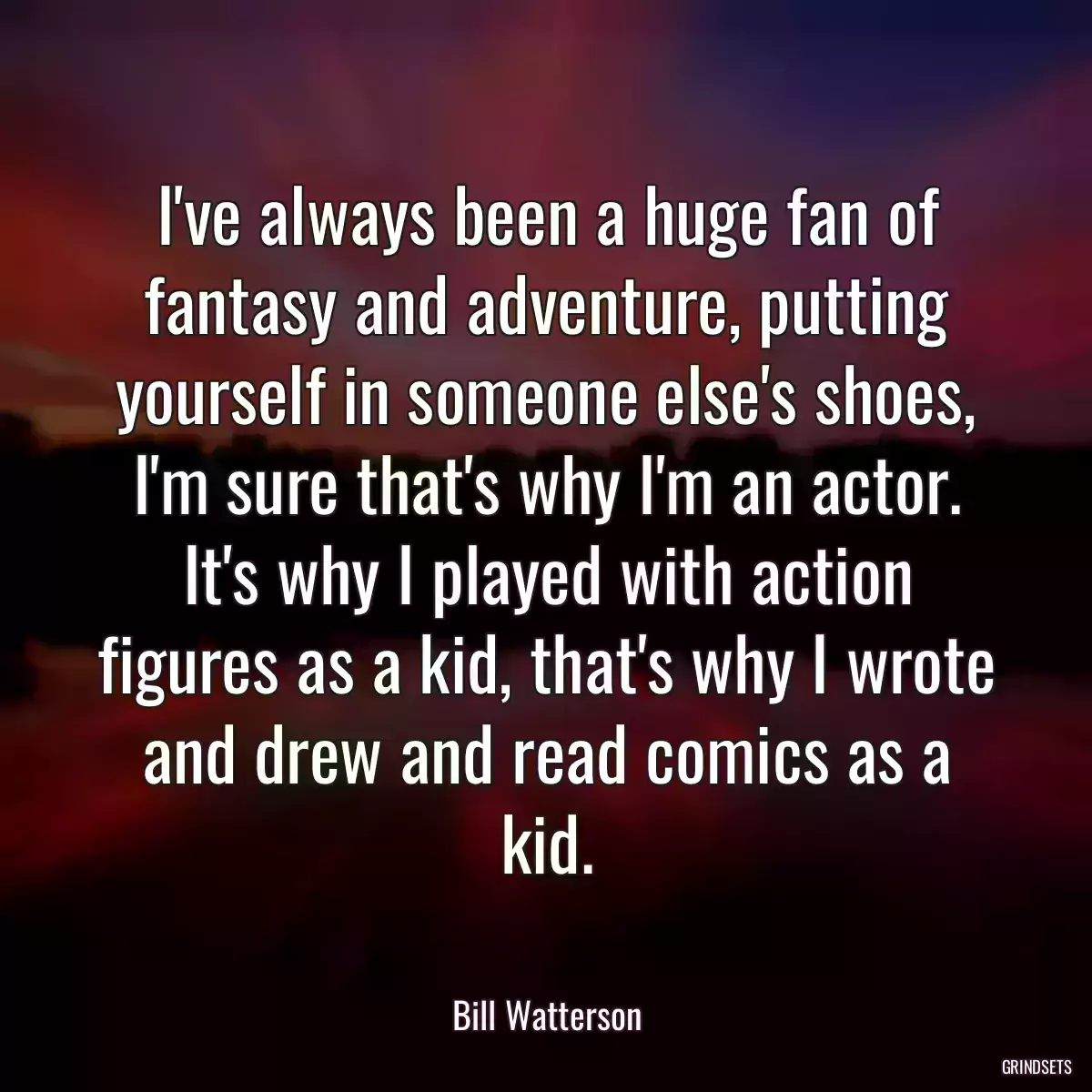 I\'ve always been a huge fan of fantasy and adventure, putting yourself in someone else\'s shoes, I\'m sure that\'s why I\'m an actor. It\'s why I played with action figures as a kid, that\'s why I wrote and drew and read comics as a kid.