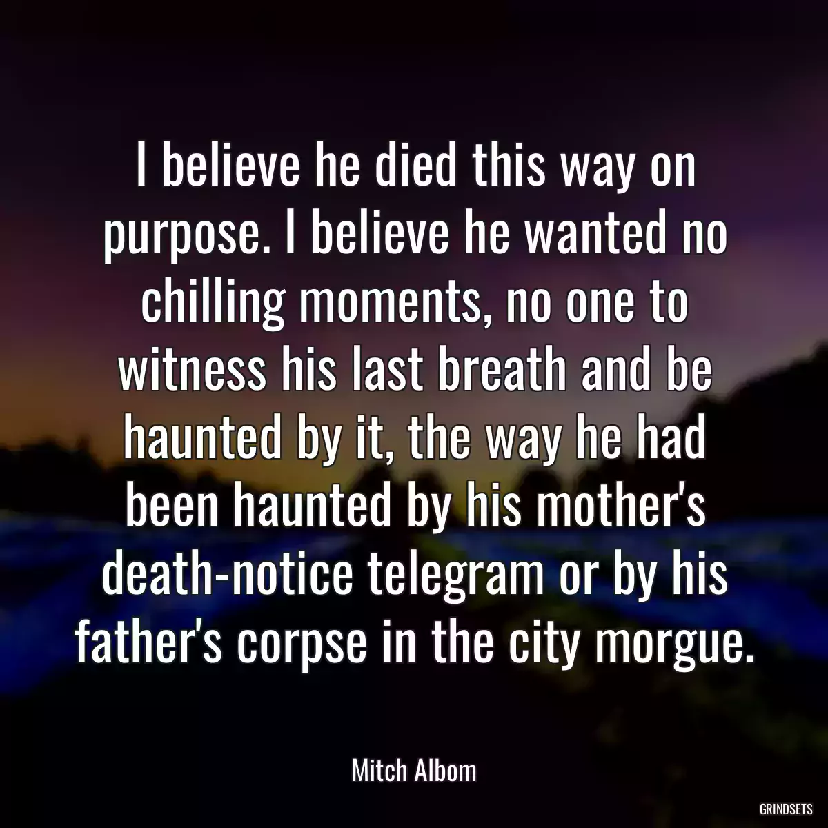I believe he died this way on purpose. I believe he wanted no chilling moments, no one to witness his last breath and be haunted by it, the way he had been haunted by his mother\'s death-notice telegram or by his father\'s corpse in the city morgue.