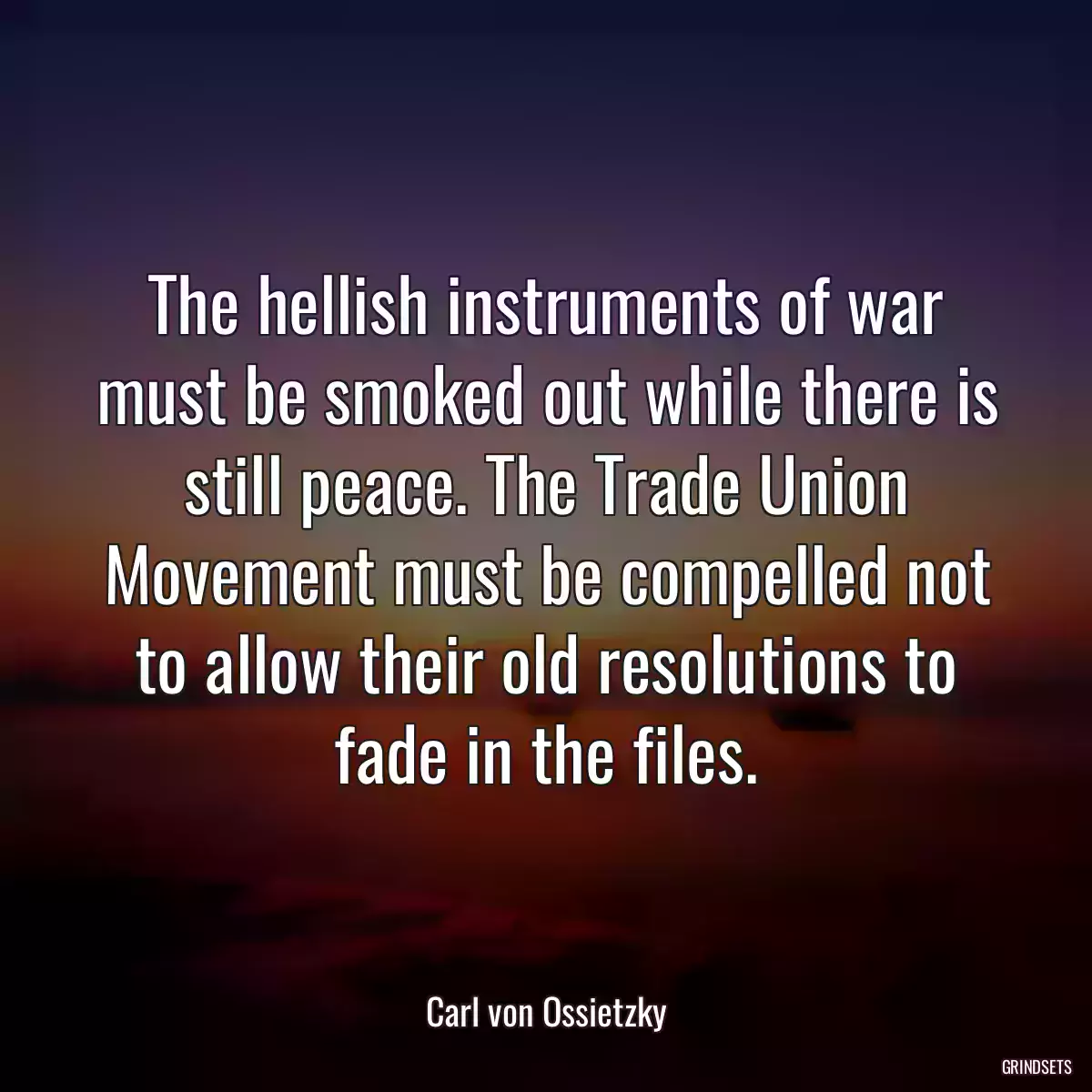 The hellish instruments of war must be smoked out while there is still peace. The Trade Union Movement must be compelled not to allow their old resolutions to fade in the files.