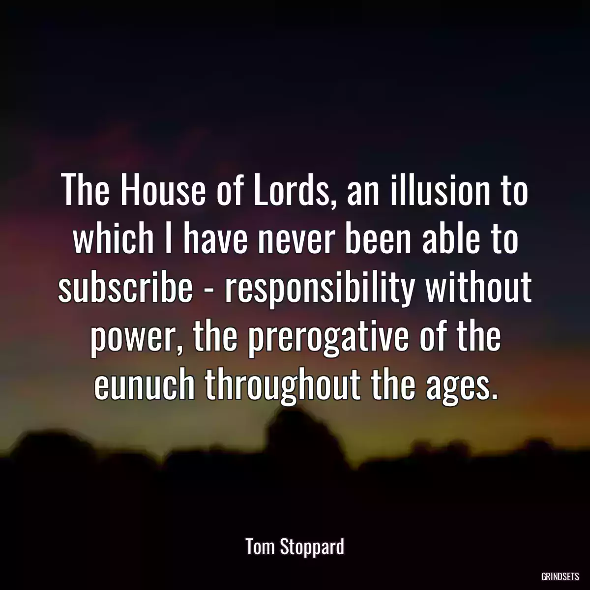 The House of Lords, an illusion to which I have never been able to subscribe - responsibility without power, the prerogative of the eunuch throughout the ages.