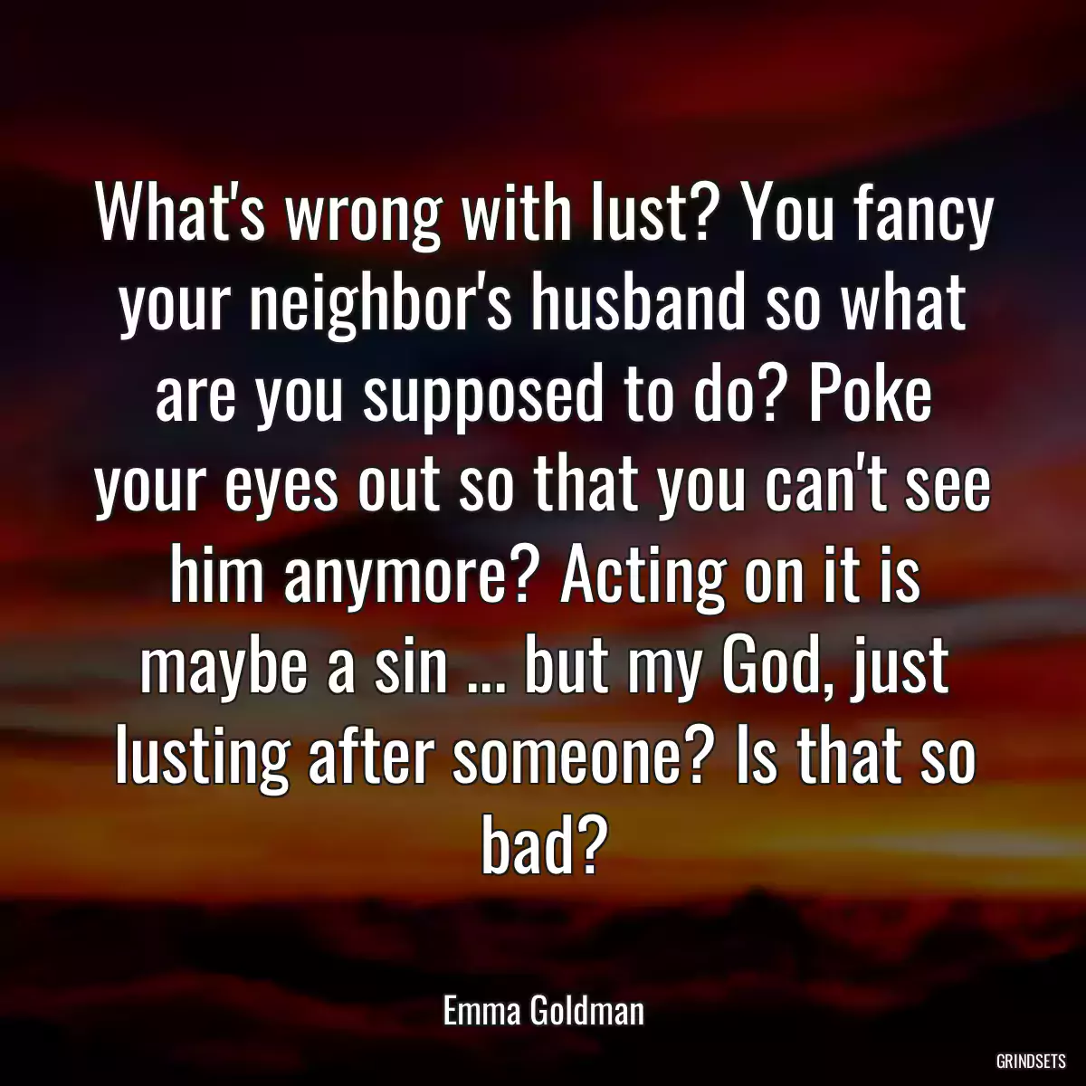 What\'s wrong with lust? You fancy your neighbor\'s husband so what are you supposed to do? Poke your eyes out so that you can\'t see him anymore? Acting on it is maybe a sin ... but my God, just lusting after someone? Is that so bad?