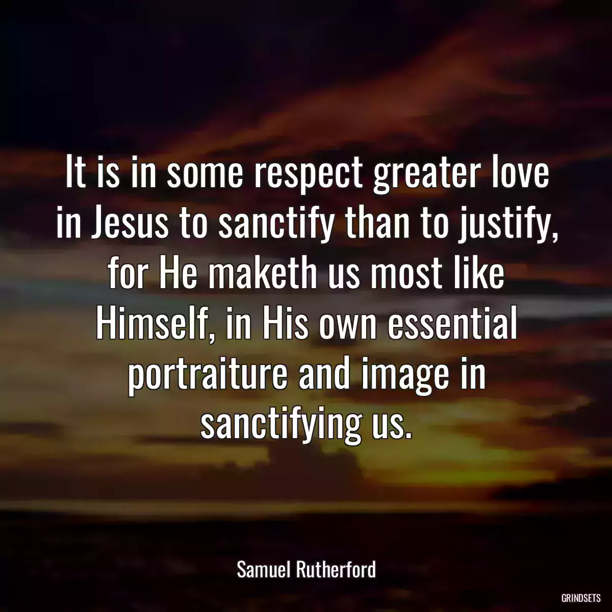 It is in some respect greater love in Jesus to sanctify than to justify, for He maketh us most like Himself, in His own essential portraiture and image in sanctifying us.