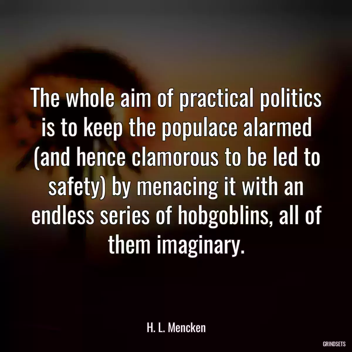 The whole aim of practical politics is to keep the populace alarmed (and hence clamorous to be led to safety) by menacing it with an endless series of hobgoblins, all of them imaginary.