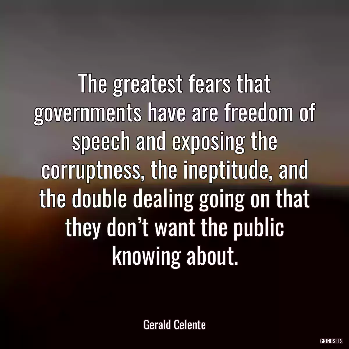 The greatest fears that governments have are freedom of speech and exposing the corruptness, the ineptitude, and the double dealing going on that they don’t want the public knowing about.