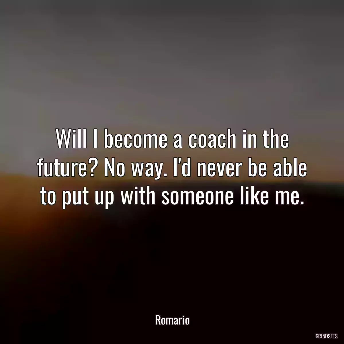 Will I become a coach in the future? No way. I\'d never be able to put up with someone like me.