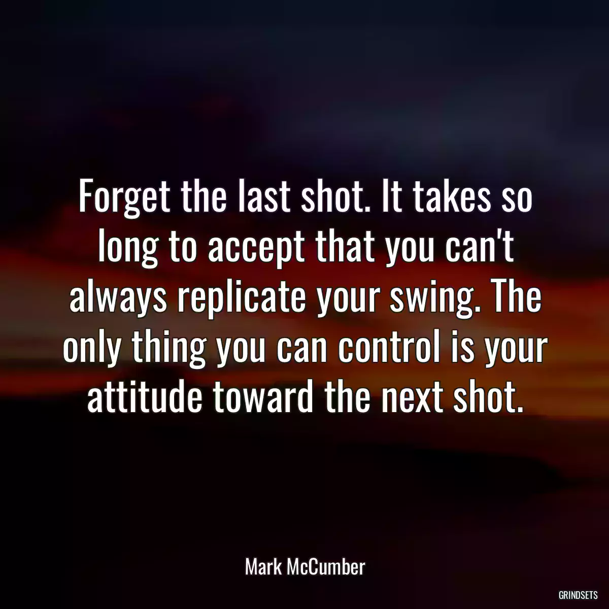 Forget the last shot. It takes so long to accept that you can\'t always replicate your swing. The only thing you can control is your attitude toward the next shot.