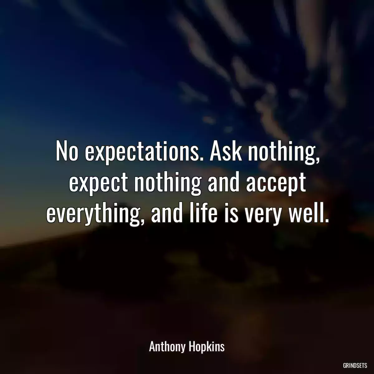 No expectations. Ask nothing, expect nothing and accept everything, and life is very well.