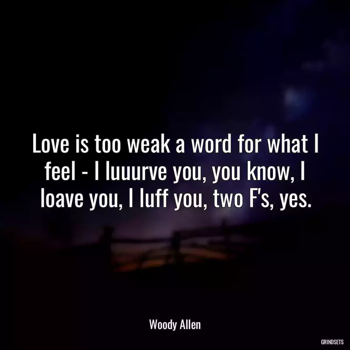 Love is too weak a word for what I feel - I luuurve you, you know, I loave you, I luff you, two F\'s, yes.