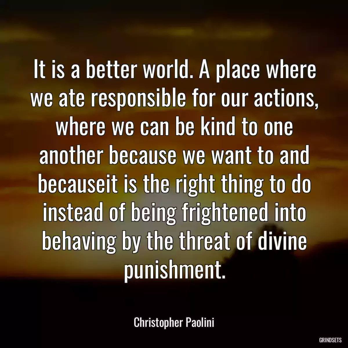 It is a better world. A place where we ate responsible for our actions, where we can be kind to one another because we want to and becauseit is the right thing to do instead of being frightened into behaving by the threat of divine punishment.