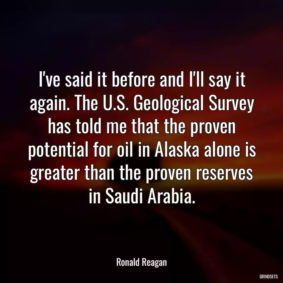 I\'ve said it before and I\'ll say it again. The U.S. Geological Survey has told me that the proven potential for oil in Alaska alone is greater than the proven reserves in Saudi Arabia.