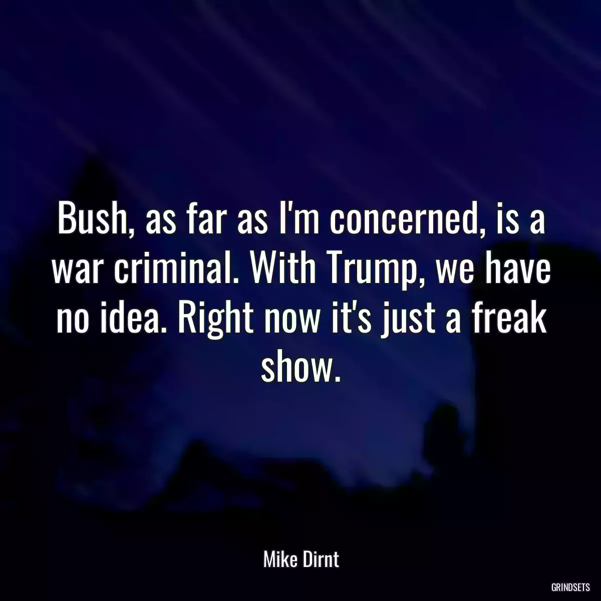 Bush, as far as I\'m concerned, is a war criminal. With Trump, we have no idea. Right now it\'s just a freak show.