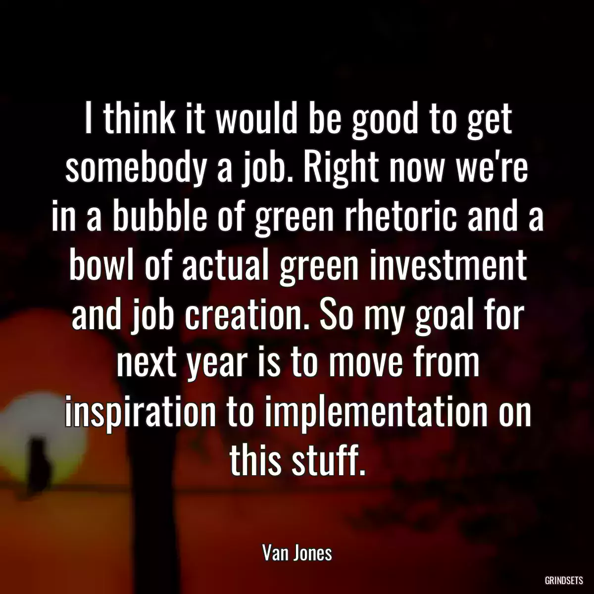 I think it would be good to get somebody a job. Right now we\'re in a bubble of green rhetoric and a bowl of actual green investment and job creation. So my goal for next year is to move from inspiration to implementation on this stuff.