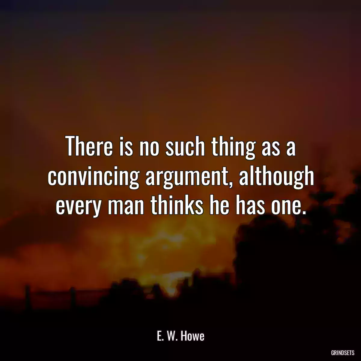 There is no such thing as a convincing argument, although every man thinks he has one.