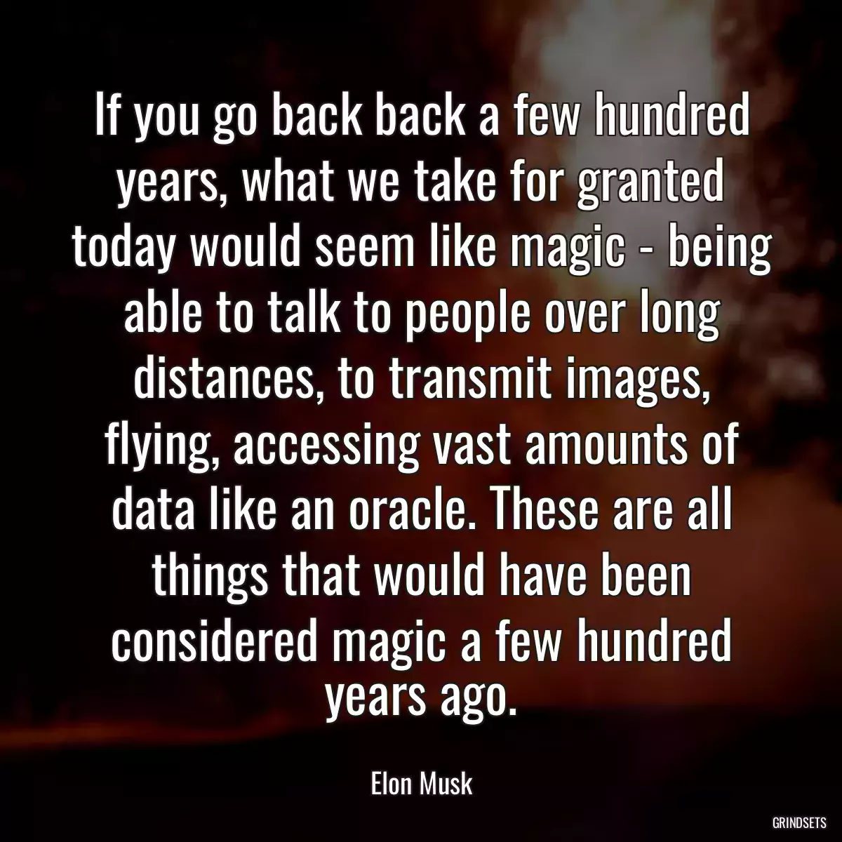If you go back back a few hundred years, what we take for granted today would seem like magic - being able to talk to people over long distances, to transmit images, flying, accessing vast amounts of data like an oracle. These are all things that would have been considered magic a few hundred years ago.