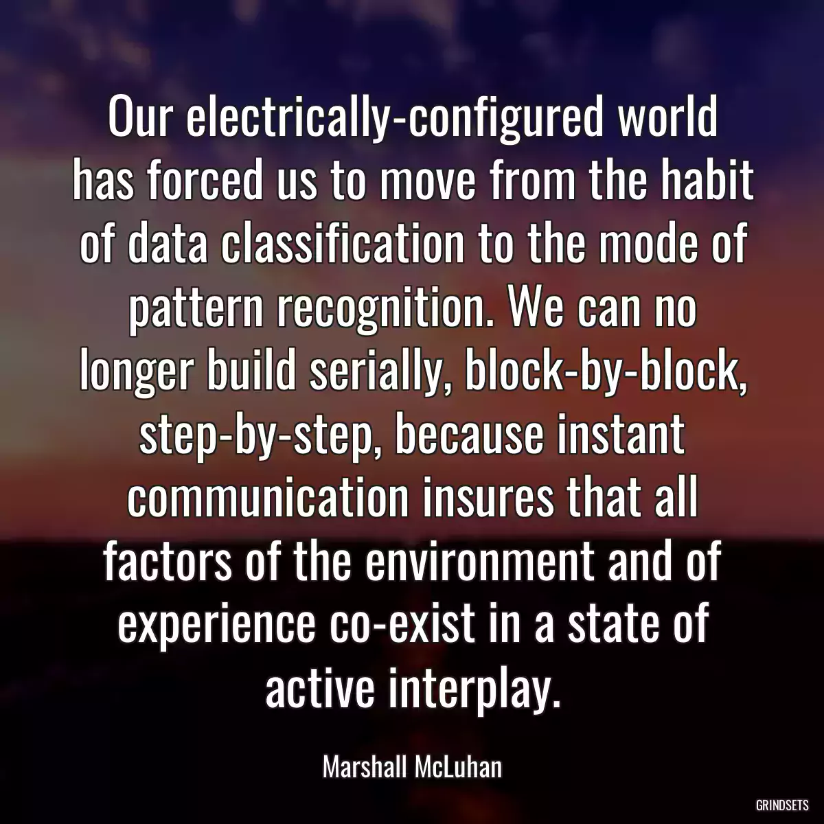 Our electrically-configured world has forced us to move from the habit of data classification to the mode of pattern recognition. We can no longer build serially, block-by-block, step-by-step, because instant communication insures that all factors of the environment and of experience co-exist in a state of active interplay.