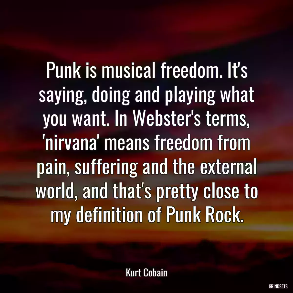 Punk is musical freedom. It\'s saying, doing and playing what you want. In Webster\'s terms, \'nirvana\' means freedom from pain, suffering and the external world, and that\'s pretty close to my definition of Punk Rock.