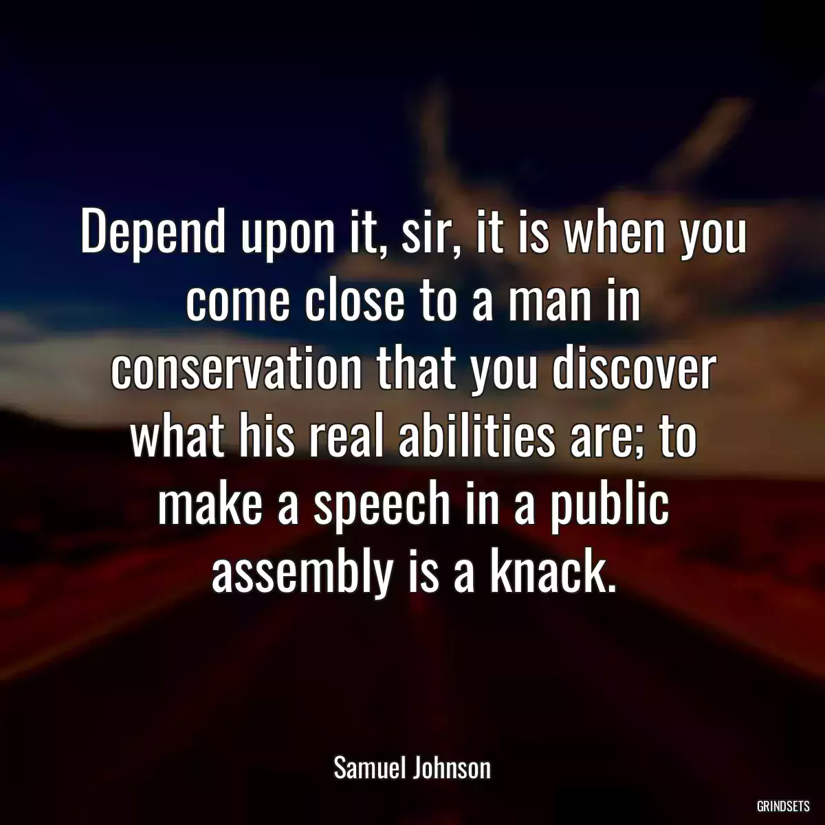 Depend upon it, sir, it is when you come close to a man in conservation that you discover what his real abilities are; to make a speech in a public assembly is a knack.