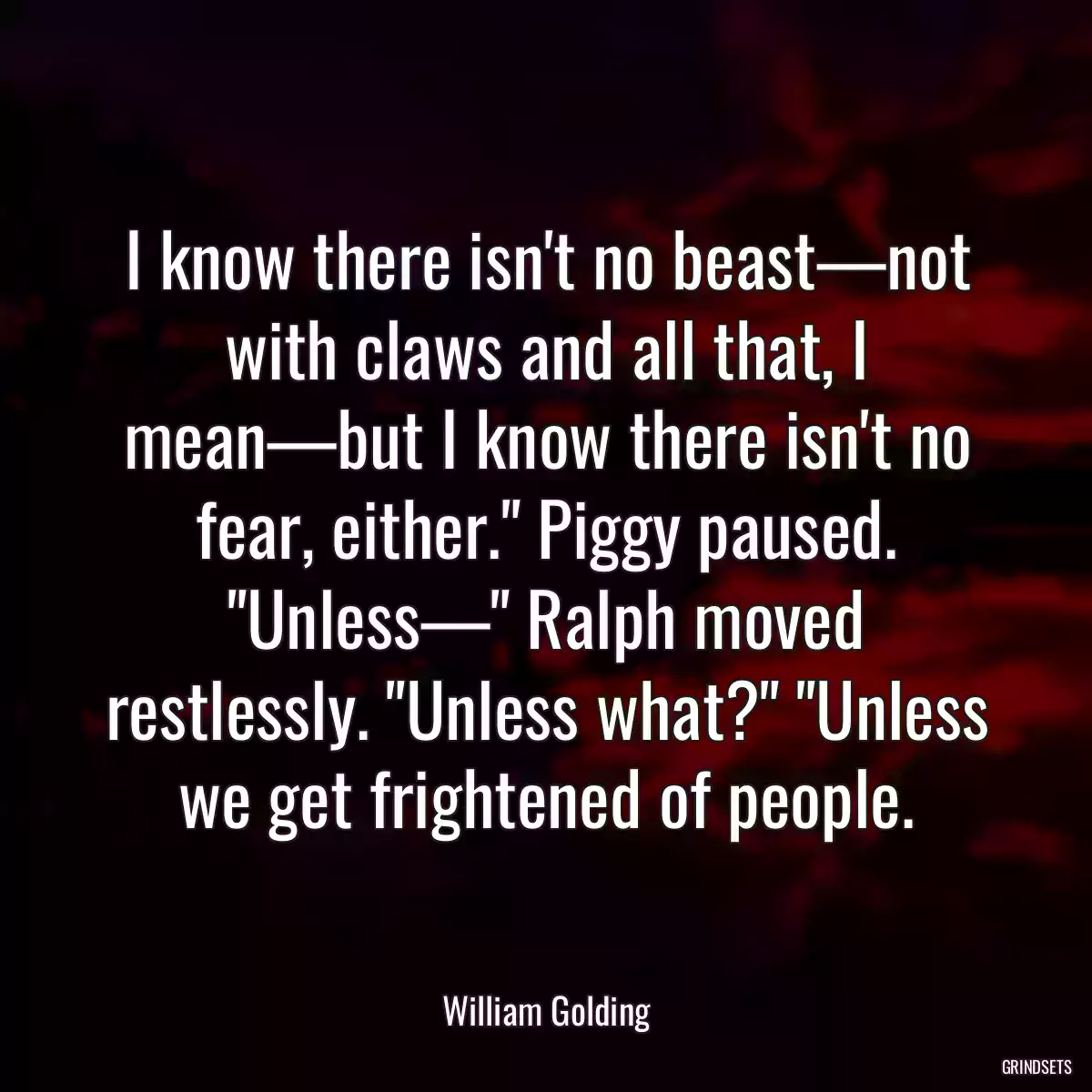 I know there isn\'t no beast—not with claws and all that, I mean—but I know there isn\'t no fear, either.\