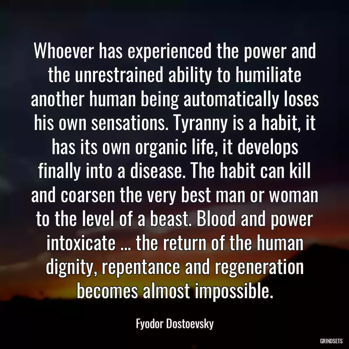 Whoever has experienced the power and the unrestrained ability to humiliate another human being automatically loses his own sensations. Tyranny is a habit, it has its own organic life, it develops finally into a disease. The habit can kill and coarsen the very best man or woman to the level of a beast. Blood and power intoxicate ... the return of the human dignity, repentance and regeneration becomes almost impossible.