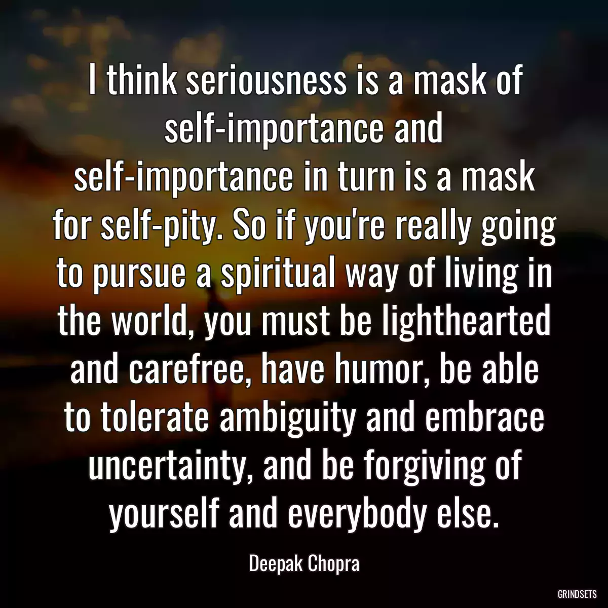 I think seriousness is a mask of self-importance and self-importance in turn is a mask for self-pity. So if you\'re really going to pursue a spiritual way of living in the world, you must be lighthearted and carefree, have humor, be able to tolerate ambiguity and embrace uncertainty, and be forgiving of yourself and everybody else.