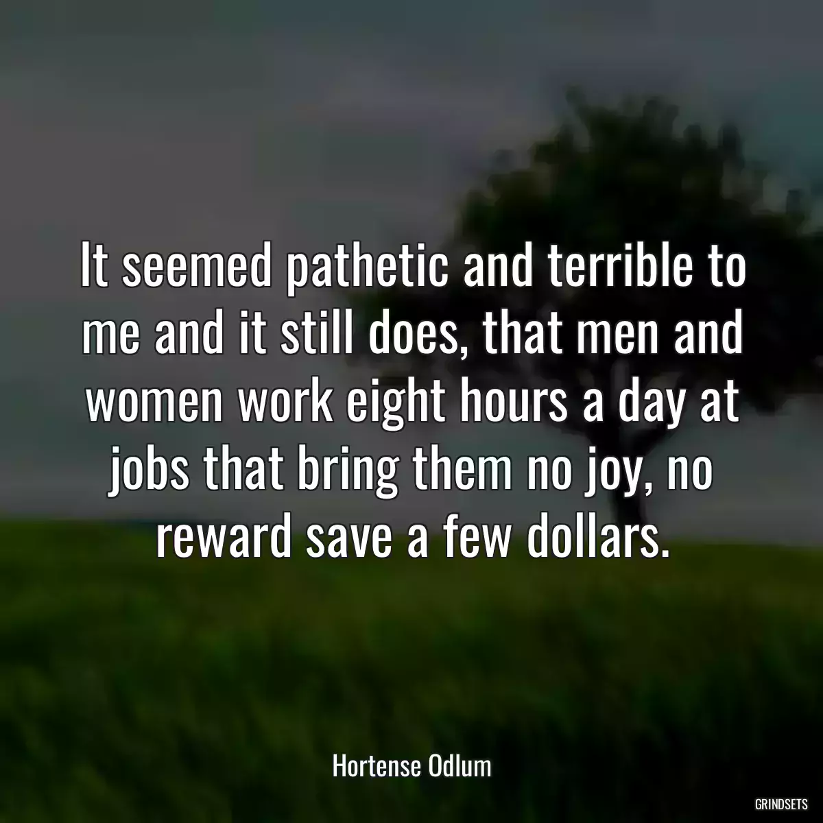 It seemed pathetic and terrible to me and it still does, that men and women work eight hours a day at jobs that bring them no joy, no reward save a few dollars.