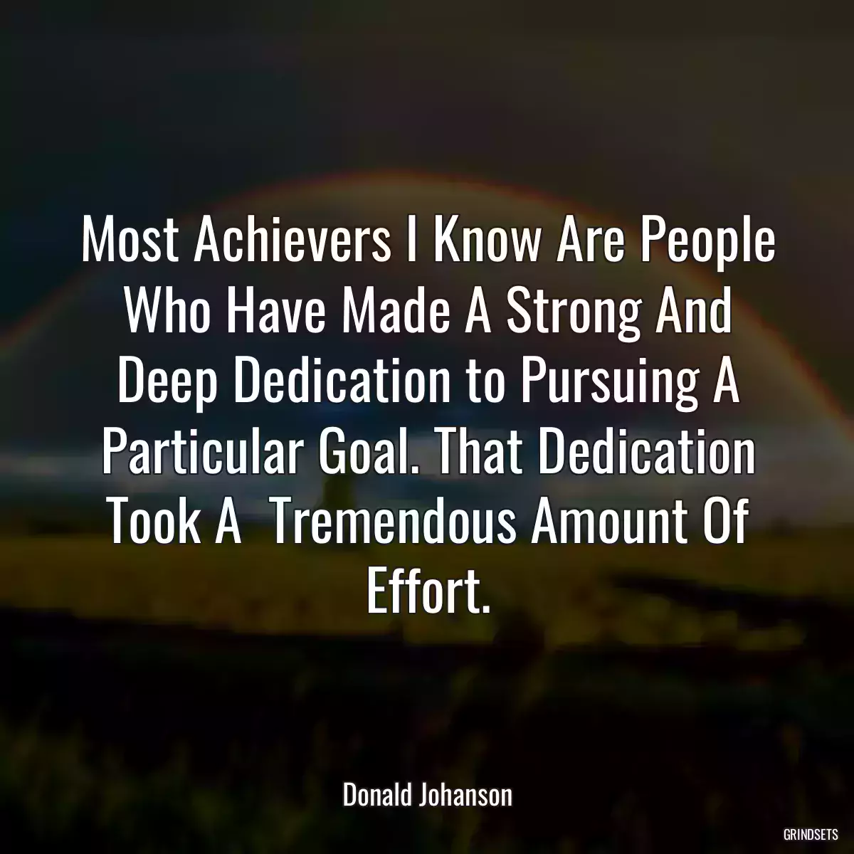 Most Achievers I Know Are People Who Have Made A Strong And Deep Dedication to Pursuing A Particular Goal. That Dedication Took A  Tremendous Amount Of Effort.